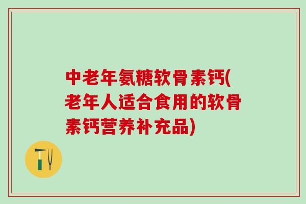 中老年氨糖软骨素钙(老年人适合食用的软骨素钙营养补充品)