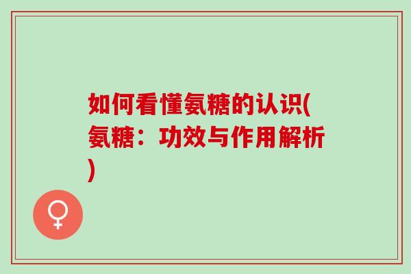 如何看懂氨糖的认识(氨糖：功效与作用解析)