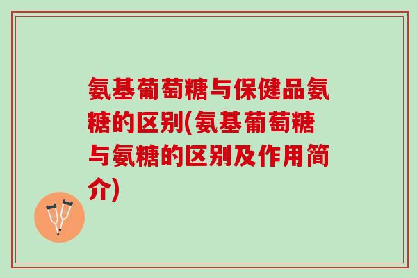 氨基葡萄糖与保健品氨糖的区别(氨基葡萄糖与氨糖的区别及作用简介)