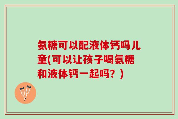 氨糖可以配液体钙吗儿童(可以让孩子喝氨糖和液体钙一起吗？)