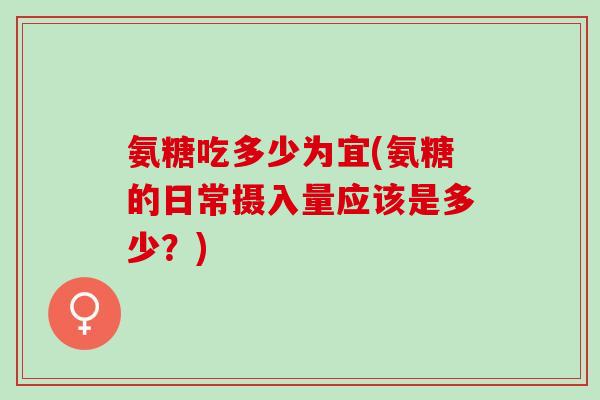 氨糖吃多少为宜(氨糖的日常摄入量应该是多少？)