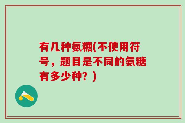 有几种氨糖(不使用符号,题目是不同的氨糖有多少种?) 有几种氨糖(不使用符号,题目是不同的氨糖有多少种?)