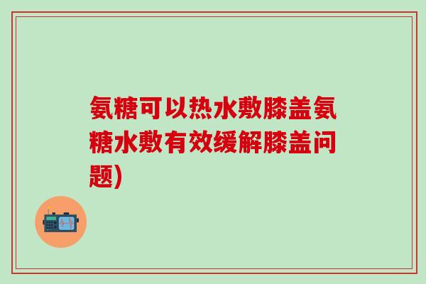 氨糖可以热水敷膝盖氨糖水敷有效缓解膝盖问题)
