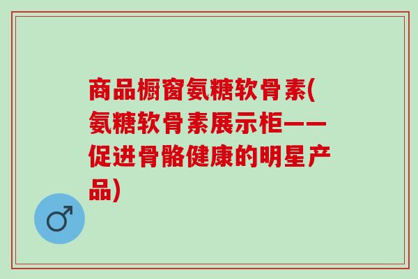 商品橱窗氨糖软骨素(氨糖软骨素展示柜——促进骨骼健康的明星产品)