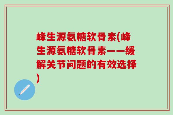 峰生源氨糖软骨素(峰生源氨糖软骨素——缓解关节问题的有效选择) 峰生源氨糖软骨素(峰生源氨糖软骨素——缓解关节问题的有效选择)