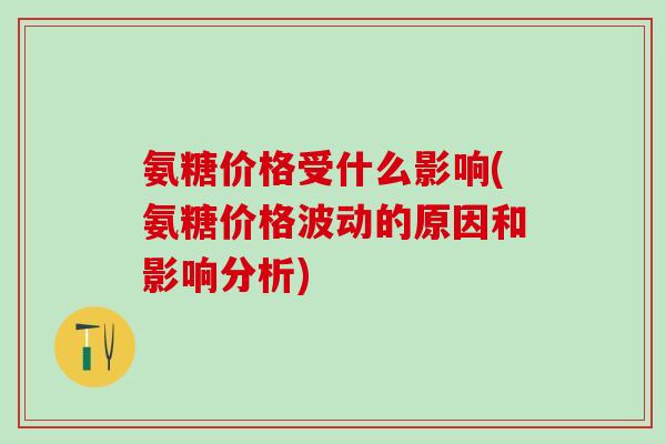 氨糖价格受什么影响(氨糖价格波动的原因和影响分析)