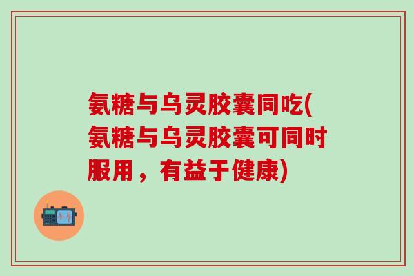 氨糖与乌灵胶囊同吃(氨糖与乌灵胶囊可同时服用，有益于健康)