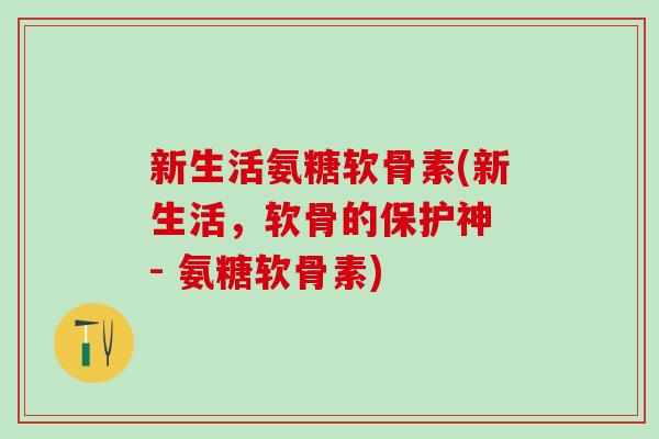 新生活氨糖软骨素(新生活，软骨的保护神 - 氨糖软骨素)