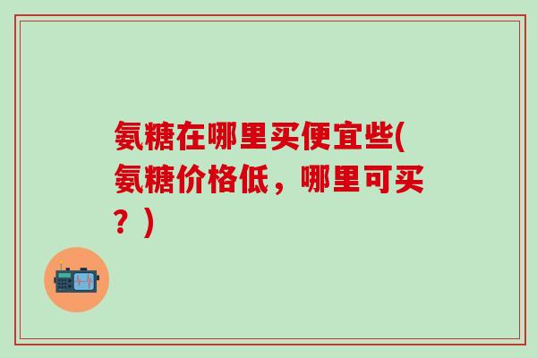 氨糖在哪里买便宜些(氨糖价格低，哪里可买？)