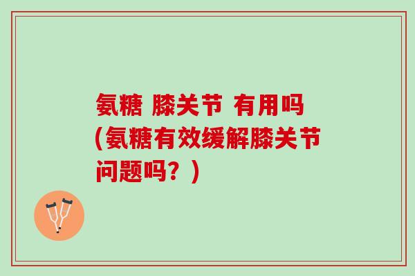 氨糖 膝关节 有用吗(氨糖有效缓解膝关节问题吗？)