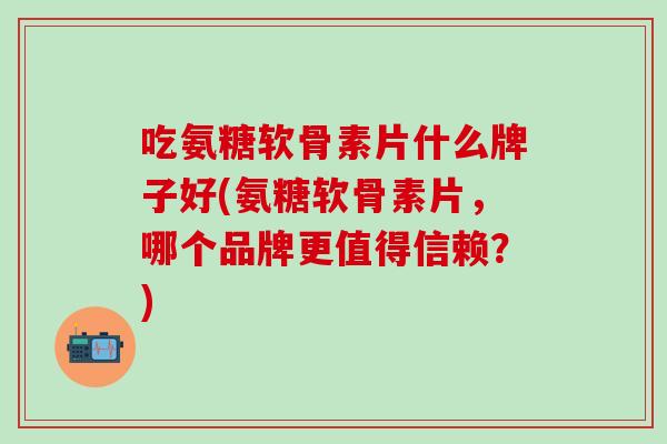 吃氨糖软骨素片什么牌子好(氨糖软骨素片，哪个品牌更值得信赖？)