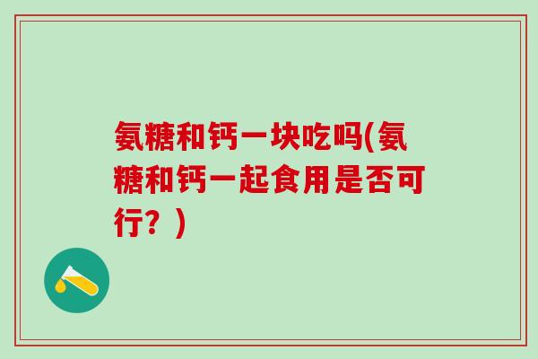 氨糖和钙一块吃吗(氨糖和钙一起食用是否可行？)