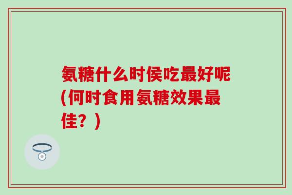 氨糖什么时侯吃最好呢(何时食用氨糖效果最佳？)