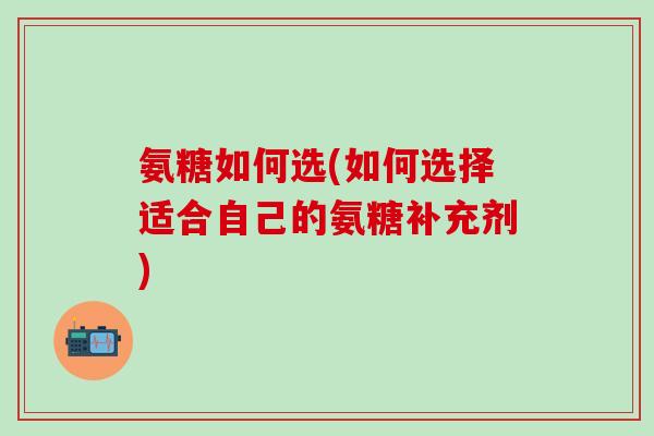 氨糖如何选(如何选择适合自己的氨糖补充剂)