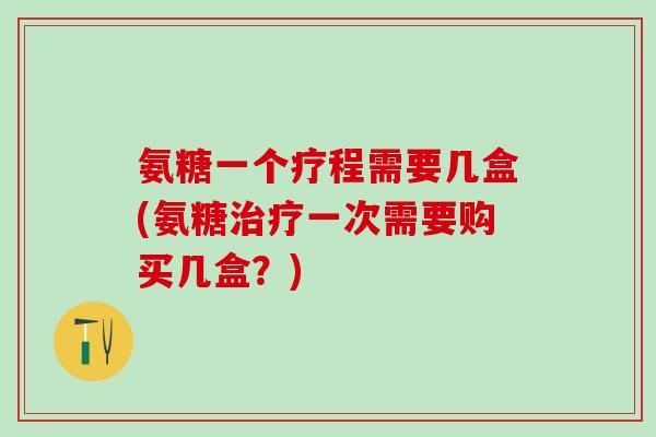 氨糖一个疗程需要几盒(氨糖一次需要购买几盒?) 氨糖一个疗程需要几盒(氨糖一次需要购买几盒?)
