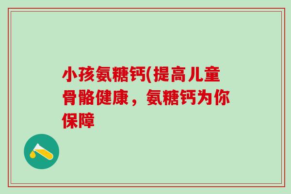小孩氨糖钙(提高儿童骨骼健康，氨糖钙为你保障