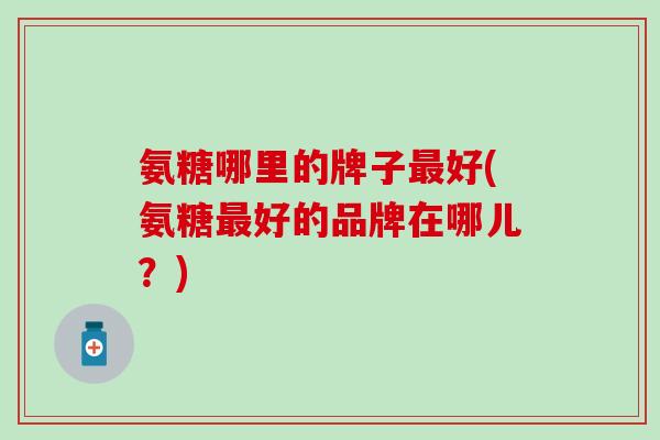 氨糖哪里的牌子最好(氨糖最好的品牌在哪儿？)