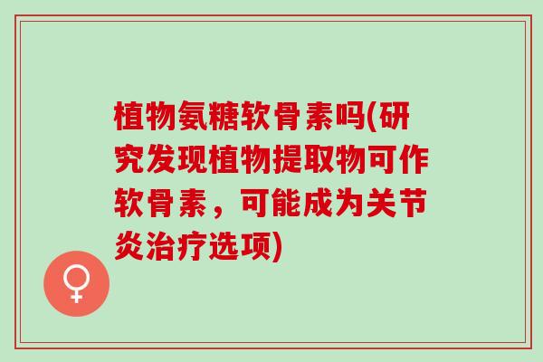 植物氨糖软骨素吗(研究发现植物提取物可作软骨素，可能成为关节炎治疗选项)