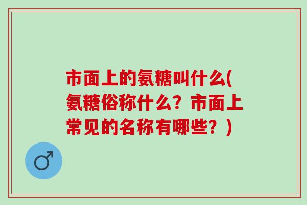 市面上的氨糖叫什么(氨糖俗称什么?市面上常见的名称有哪些?) 市面上的氨糖叫什么(氨糖俗称什么?市面上常见的名称有哪些?)