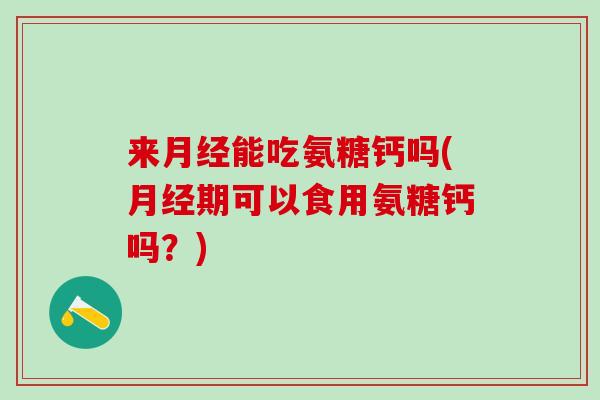 来月经能吃氨糖钙吗(月经期可以食用氨糖钙吗？)