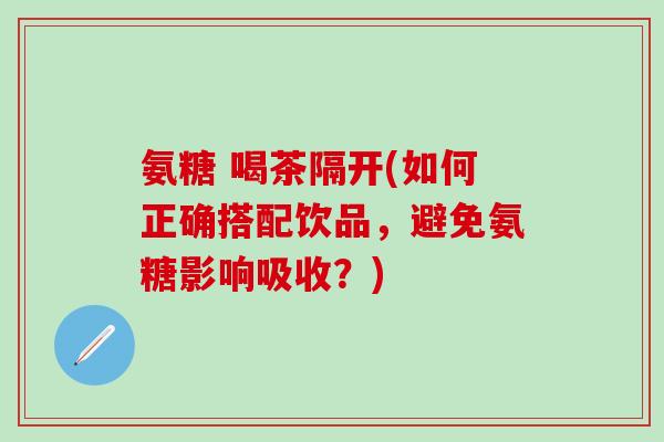 氨糖 喝茶隔开(如何正确搭配饮品，避免氨糖影响吸收？)