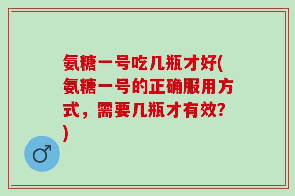 氨糖一号吃几瓶才好(氨糖一号的正确服用方式，需要几瓶才有效？)