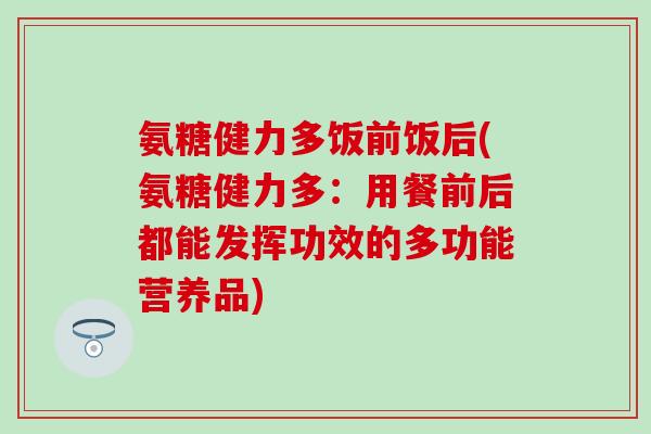 氨糖健力多饭前饭后(氨糖健力多：用餐前后都能发挥功效的多功能营养品)