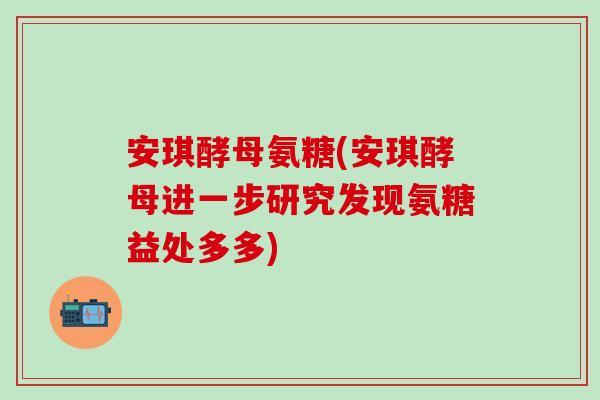 安琪酵母氨糖(安琪酵母进一步研究发现氨糖益处多多)