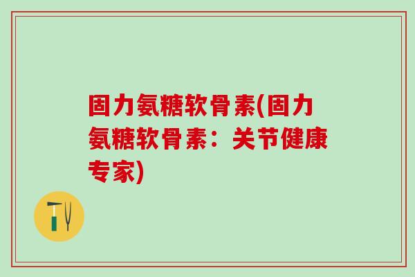 固力氨糖软骨素(固力氨糖软骨素：关节健康专家)