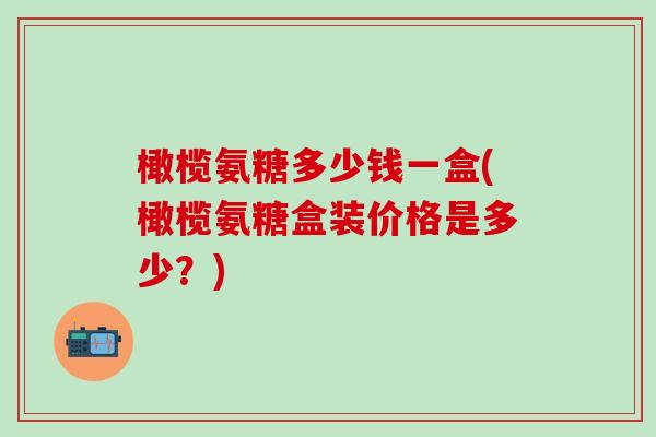 橄榄氨糖多少钱一盒(橄榄氨糖盒装价格是多少？)