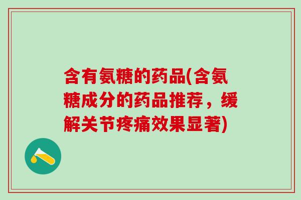 含有氨糖的药品(含氨糖成分的药品推荐，缓解关节疼痛效果显著)