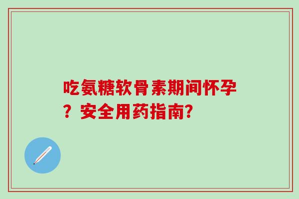 吃氨糖软骨素期间怀孕？安全用药指南？