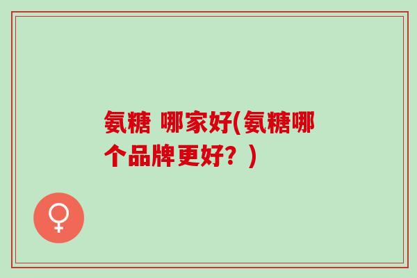 氨糖 哪家好(氨糖哪个品牌更好？)