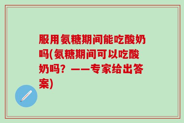 服用氨糖期间能吃酸奶吗(氨糖期间可以吃酸奶吗？——专家给出答案)
