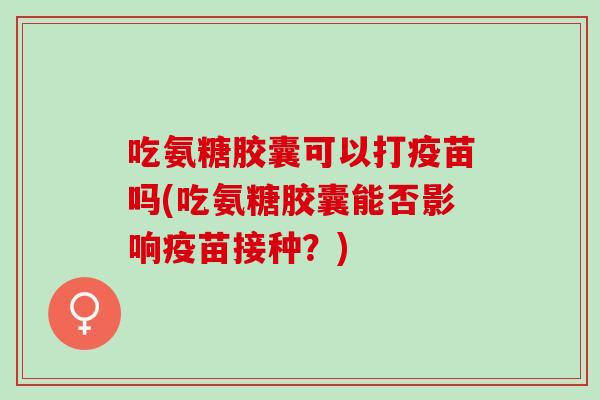 吃氨糖胶囊可以打疫苗吗(吃氨糖胶囊能否影响疫苗接种？)