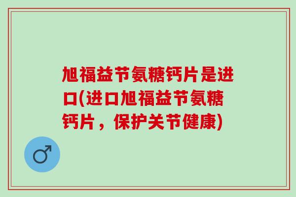 旭福益节氨糖钙片是进口(进口旭福益节氨糖钙片，保护关节健康)