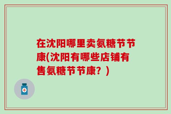 在沈阳哪里卖氨糖节节康(沈阳有哪些店铺有售氨糖节节康？)