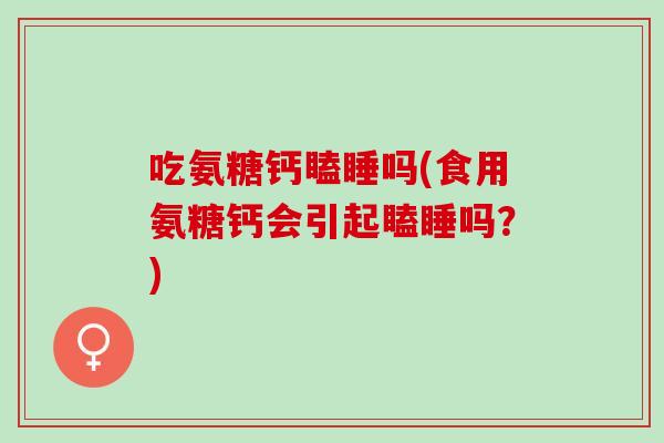 吃氨糖钙瞌睡吗(食用氨糖钙会引起瞌睡吗？)