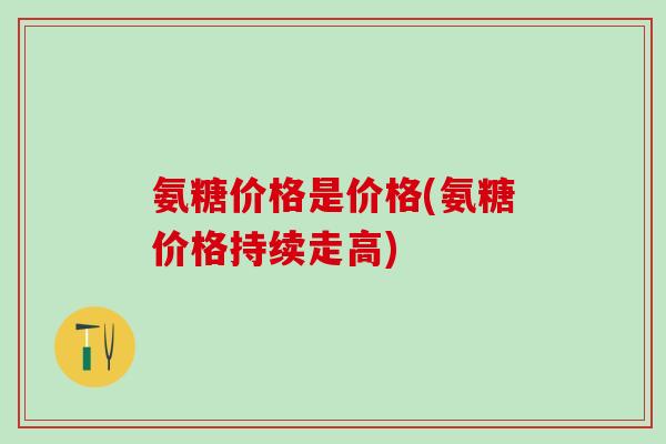 氨糖价格是价格(氨糖价格持续走高)