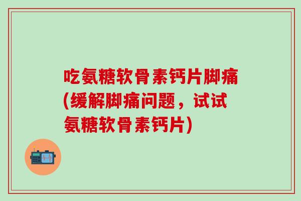 吃氨糖软骨素钙片脚痛(缓解脚痛问题，试试氨糖软骨素钙片)