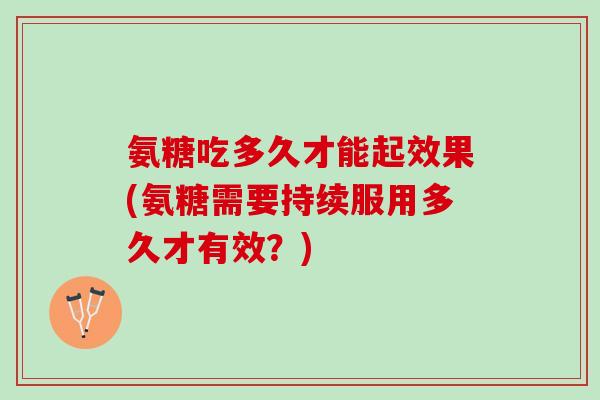 氨糖吃多久才能起效果(氨糖需要持续服用多久才有效？)