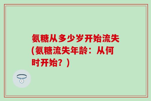 氨糖从多少岁开始流失(氨糖流失年龄：从何时开始？)