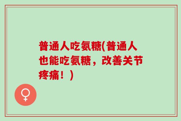 普通人吃氨糖(普通人也能吃氨糖，改善关节疼痛！)