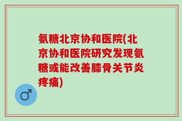 氨糖北京协和医院(北京协和医院研究发现氨糖或能改善膝骨关节炎疼痛)