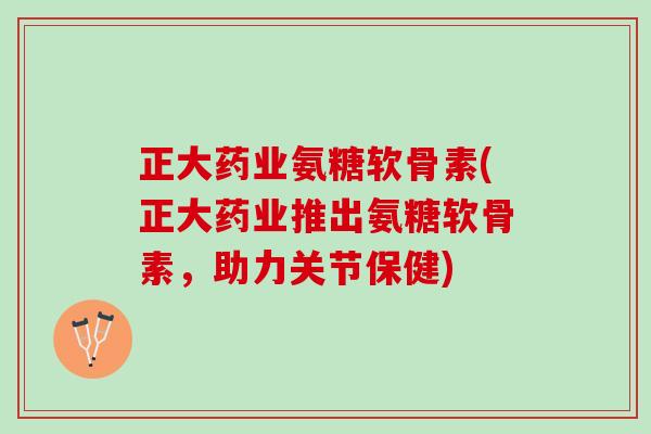 正大药业氨糖软骨素(正大药业推出氨糖软骨素，助力关节保健)