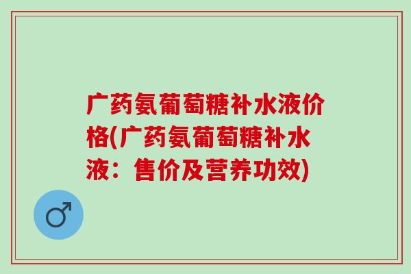 广药氨葡萄糖补水液价格(广药氨葡萄糖补水液：售价及营养功效)
