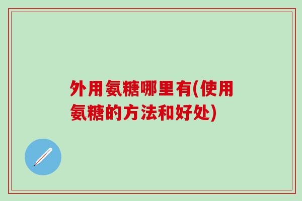外用氨糖哪里有(使用氨糖的方法和好处)