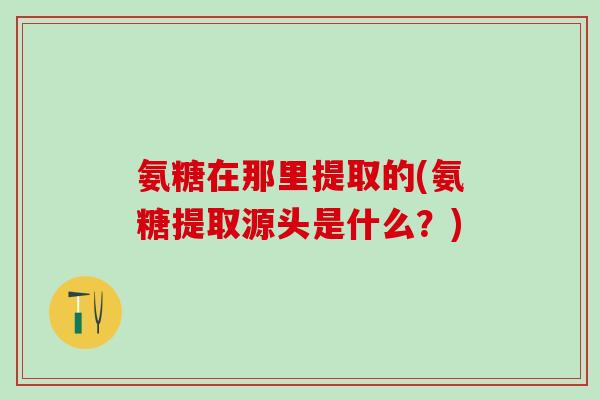 氨糖在那里提取的(氨糖提取源头是什么？)