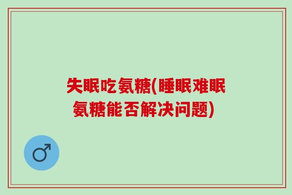 失眠吃氨糖(睡眠难眠 氨糖能否解决问题)