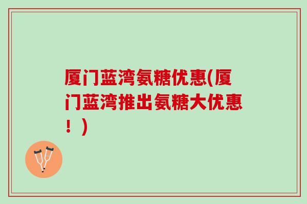 厦门蓝湾氨糖优惠(厦门蓝湾推出氨糖大优惠！)
